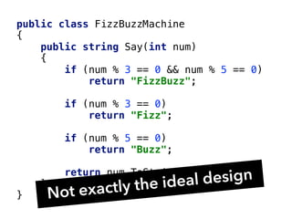 public class FizzBuzzMachine
{
public string Say(int num)
{
if (num % 3 == 0 && num % 5 == 0)
return "FizzBuzz";
if (num % 3 == 0)
return "Fizz";
if (num % 5 == 0)
return "Buzz";
return num.ToString();
}
} Not exactly the ideal design
 
