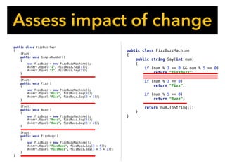 public class FizzBuzzMachine
{
public string Say(int num)
{
if (num % 3 == 0 && num % 5 == 0)
return "FizzBuzz";
if (num % 3 == 0)
return "Fizz";
if (num % 5 == 0)
return "Buzz";
return num.ToString();
}
}
Assess impact of change
public class FizzBuzzTest
{
[Fact]
public void SimpleNumber()
{
var fizzBuzz = new FizzBuzzMachine();
Assert.Equal("1", fizzBuzz.Say(1));
Assert.Equal("2", fizzBuzz.Say(2));
}
[Fact]
public void Fizz()
{
var fizzBuzz = new FizzBuzzMachine();
Assert.Equal("Fizz", fizzBuzz.Say(3));
Assert.Equal("Fizz", fizzBuzz.Say(3 * 2));
}
[Fact]
public void Buzz()
{
var fizzBuzz = new FizzBuzzMachine();
Assert.Equal("Buzz", fizzBuzz.Say(5));
Assert.Equal("Buzz", fizzBuzz.Say(5 * 2));
}
[Fact]
public void FizzBuzz()
{
var fizzBuzz = new FizzBuzzMachine();
Assert.Equal("FizzBuzz", fizzBuzz.Say(3 * 5));
Assert.Equal("FizzBuzz", fizzBuzz.Say(3 * 5 * 2));
}
}
 