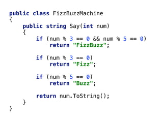 public class FizzBuzzMachine
{
public string Say(int num)
{
if (num % 3 == 0 && num % 5 == 0)
return "FizzBuzz";
if (num % 3 == 0)
return "Fizz";
if (num % 5 == 0)
return "Buzz";
return num.ToString();
}
}
 