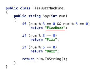 public class FizzBuzzMachine
{
public string Say(int num)
{
if (num % 3 == 0 && num % 5 == 0)
return "FizzBuzz";
if (num % 3 == 0)
return "Fizz";
if (num % 5 == 0)
return "Buzz";
return num.ToString();
}
}
 