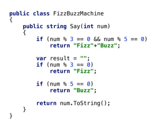 public class FizzBuzzMachine
{
public string Say(int num)
{
if (num % 3 == 0 && num % 5 == 0)
return "Fizz"+"Buzz";
var result = "";
if (num % 3 == 0)
return "Fizz";
if (num % 5 == 0)
return "Buzz";
return num.ToString();
}
}
 