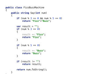 public class FizzBuzzMachine
{
public string Say(int num)
{
if (num % 3 == 0 && num % 5 == 0)
return "Fizz"+"Buzz";
var result = "";
if (num % 3 == 0)
{
result += "Fizz";
return "Fizz";
}
if (num % 5 == 0)
{
result += "Buzz";
return "Buzz";
}
if (result != "")
return result;
return num.ToString();
}
 