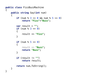 public class FizzBuzzMachine
{
public string Say(int num)
{
if (num % 3 == 0 && num % 5 == 0)
return "Fizz"+"Buzz";
var result = "";
if (num % 3 == 0)
{
result += "Fizz";
}
if (num % 5 == 0)
{
result += "Buzz";
return "Buzz";
}
if (result != "")
return result;
return num.ToString();
}
}
 