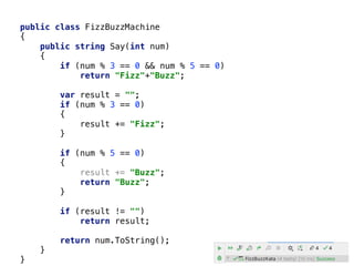 public class FizzBuzzMachine
{
public string Say(int num)
{
if (num % 3 == 0 && num % 5 == 0)
return "Fizz"+"Buzz";
var result = "";
if (num % 3 == 0)
{
result += "Fizz";
}
if (num % 5 == 0)
{
result += "Buzz";
return "Buzz";
}
if (result != "")
return result;
return num.ToString();
}
}
 