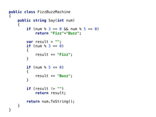 public class FizzBuzzMachine
{
public string Say(int num)
{
if (num % 3 == 0 && num % 5 == 0)
return "Fizz"+"Buzz";
var result = "";
if (num % 3 == 0)
{
result += "Fizz";
}
if (num % 5 == 0)
{
result += "Buzz";
}
if (result != "")
return result;
return num.ToString();
}
}
 