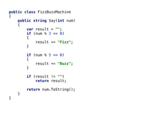 public class FizzBuzzMachine
{
public string Say(int num)
{
var result = "";
if (num % 3 == 0)
{
result += "Fizz";
}
if (num % 5 == 0)
{
result += "Buzz";
}
if (result != "")
return result;
return num.ToString();
}
}
 