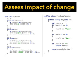 Assess impact of change
public class FizzBuzzMachine
{
public string Say(int num)
{
var result = "";
if (num % 3 == 0)
{
result += "Fizz";
}
if (num % 5 == 0)
{
result += "Buzz";
}
if (result != "")
return result;
return num.ToString();
}
}
public class FizzBuzzTest
{
[Fact]
public void SimpleNumber()
{
var fizzBuzz = new FizzBuzzMachine();
Assert.Equal("1", fizzBuzz.Say(1));
Assert.Equal("2", fizzBuzz.Say(2));
}
[Fact]
public void Fizz()
{
var fizzBuzz = new FizzBuzzMachine();
Assert.Equal("Fizz", fizzBuzz.Say(3));
Assert.Equal("Fizz", fizzBuzz.Say(3 * 2));
}
[Fact]
public void Buzz()
{
var fizzBuzz = new FizzBuzzMachine();
Assert.Equal("Buzz", fizzBuzz.Say(5));
Assert.Equal("Buzz", fizzBuzz.Say(5 * 2));
}
[Fact]
public void FizzBuzz()
{
var fizzBuzz = new FizzBuzzMachine();
Assert.Equal("FizzBuzz", fizzBuzz.Say(3 * 5));
Assert.Equal("FizzBuzz", fizzBuzz.Say(3 * 5 * 2));
}
}
 