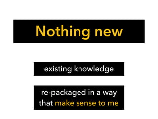 Nothing new
existing knowledge
re-packaged in a way
that make sense to me
 