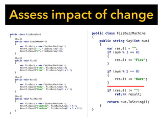 Assess impact of change
public class FizzBuzzMachine
{
public string Say(int num)
{
var result = "";
if (num % 3 == 0)
{
result += "Fizz";
}
if (num % 5 == 0)
{
result += "Buzz";
}
if (result != "")
return result;
return num.ToString();
}
}
public class FizzBuzzTest
{
[Fact]
public void SimpleNumber()
{
var fizzBuzz = new FizzBuzzMachine();
Assert.Equal("1", fizzBuzz.Say(1));
Assert.Equal("2", fizzBuzz.Say(2));
}
[Fact]
public void Fizz()
{
var fizzBuzz = new FizzBuzzMachine();
Assert.Equal("Fizz", fizzBuzz.Say(3));
Assert.Equal("Fizz", fizzBuzz.Say(3 * 2));
}
[Fact]
public void Buzz()
{
var fizzBuzz = new FizzBuzzMachine();
Assert.Equal("Buzz", fizzBuzz.Say(5));
Assert.Equal("Buzz", fizzBuzz.Say(5 * 2));
}
[Fact]
public void FizzBuzz()
{
var fizzBuzz = new FizzBuzzMachine();
Assert.Equal("FizzBuzz", fizzBuzz.Say(3 * 5));
Assert.Equal("FizzBuzz", fizzBuzz.Say(3 * 5 * 2));
}
}
 