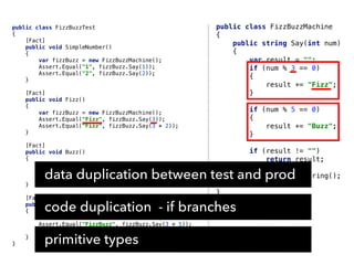 public class FizzBuzzMachine
{
public string Say(int num)
{
var result = "";
if (num % 3 == 0)
{
result += "Fizz";
}
if (num % 5 == 0)
{
result += "Buzz";
}
if (result != "")
return result;
return num.ToString();
}
}
public class FizzBuzzTest
{
[Fact]
public void SimpleNumber()
{
var fizzBuzz = new FizzBuzzMachine();
Assert.Equal("1", fizzBuzz.Say(1));
Assert.Equal("2", fizzBuzz.Say(2));
}
[Fact]
public void Fizz()
{
var fizzBuzz = new FizzBuzzMachine();
Assert.Equal("Fizz", fizzBuzz.Say(3));
Assert.Equal("Fizz", fizzBuzz.Say(3 * 2));
}
[Fact]
public void Buzz()
{
var fizzBuzz = new FizzBuzzMachine();
Assert.Equal("Buzz", fizzBuzz.Say(5));
Assert.Equal("Buzz", fizzBuzz.Say(5 * 2));
}
[Fact]
public void FizzBuzz()
{
var fizzBuzz = new FizzBuzzMachine();
Assert.Equal("FizzBuzz", fizzBuzz.Say(3 * 5));
Assert.Equal("FizzBuzz", fizzBuzz.Say(3 * 5 * 2));
}
}
data duplication between test and prod
code duplication - if branches
primitive types
 