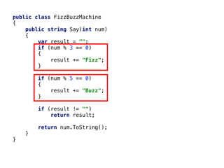 public class FizzBuzzMachine
{
public string Say(int num)
{
var result = "";
if (num % 3 == 0)
{
result += "Fizz";
}
if (num % 5 == 0)
{
result += "Buzz";
}
if (result != "")
return result;
return num.ToString();
}
}
 