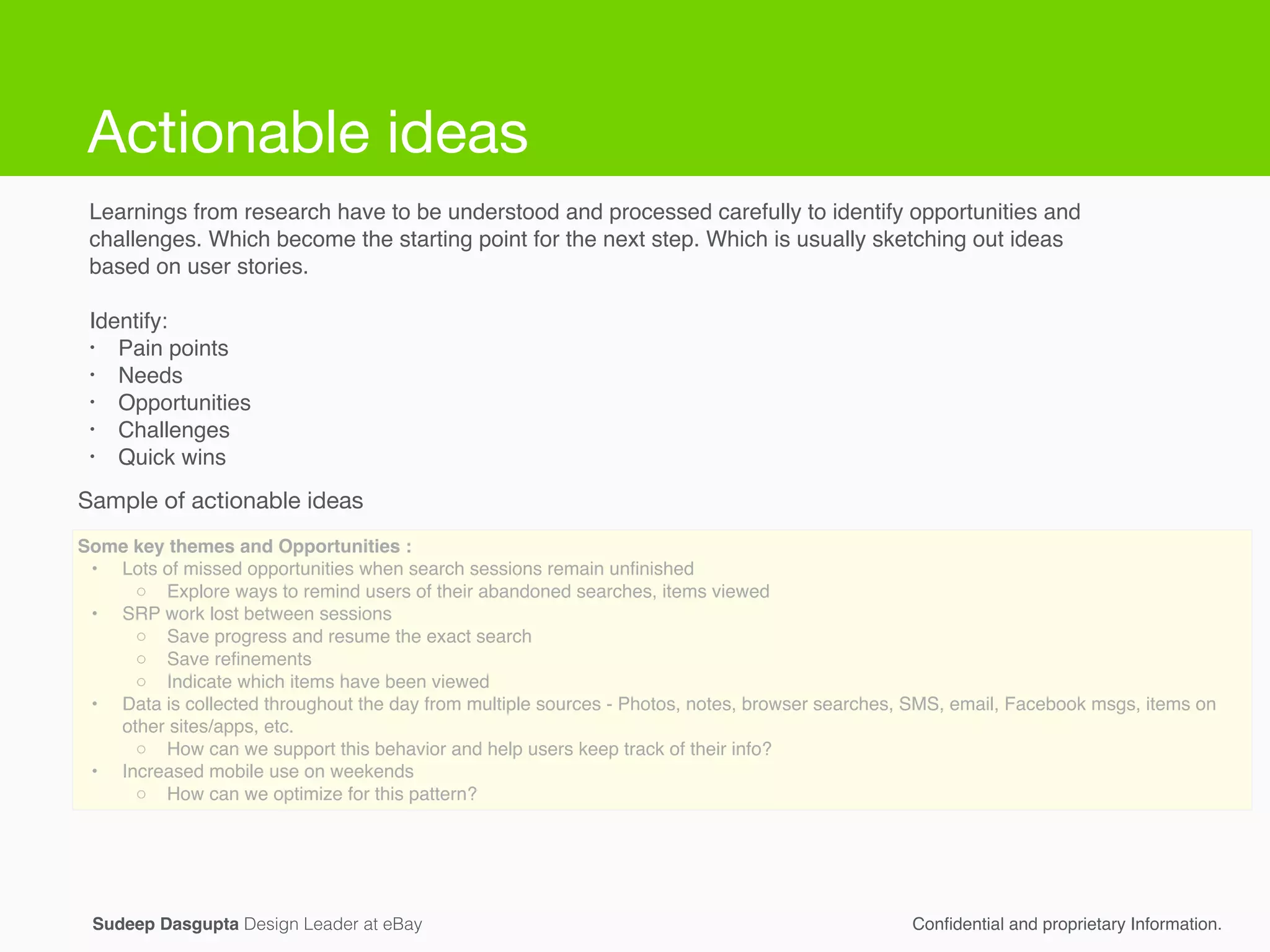 Actionable ideas
Learnings from research have to be understood and processed carefully to identify opportunities and
challenges. Which become the starting point for the next step. Which is usually sketching out ideas
based on user stories.!
!
Identify:!
• Pain points!
• Needs!
• Opportunities !
• Challenges!
• Quick wins!
Some key themes and Opportunities :!
! •! Lots of missed opportunities when search sessions remain unﬁnished !
! ◦! Explore ways to remind users of their abandoned searches, items viewed!
! •! SRP work lost between sessions!
! ◦! Save progress and resume the exact search!
! ◦! Save reﬁnements!
! ◦! Indicate which items have been viewed  !
! •! Data is collected throughout the day from multiple sources - Photos, notes, browser searches, SMS, email, Facebook msgs, items on
other sites/apps, etc.!
! ◦! How can we support this behavior and help users keep track of their info?!
! •! Increased mobile use on weekends !
! ◦! How can we optimize for this pattern?
Conﬁdential and proprietary Information.Sudeep Dasgupta Design Leader at eBay
Sample of actionable ideas
Actionable ideas
 