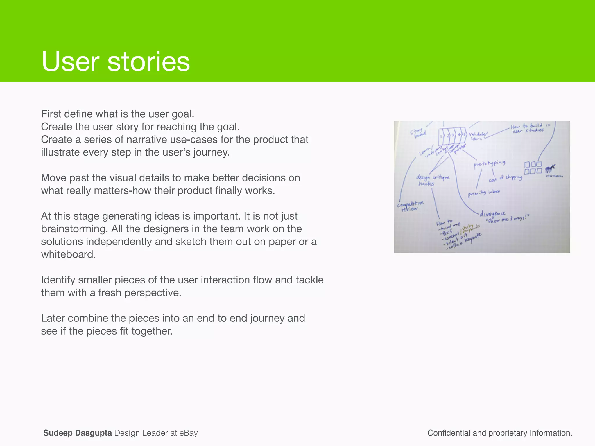 First deﬁne what is the user goal.!
Create the user story for reaching the goal. !
Create a series of narrative use-cases for the product that
illustrate every step in the user’s journey. !
!
Move past the visual details to make better decisions on
what really matters-how their product ﬁnally works.!
!
At this stage generating ideas is important. It is not just
brainstorming. All the designers in the team work on the
solutions independently and sketch them out on paper or a
whiteboard. 

!
Identify smaller pieces of the user interaction ﬂow and tackle
them with a fresh perspective.

!
Later combine the pieces into an end to end journey and
see if the pieces ﬁt together.

!
Conﬁdential and proprietary Information.Sudeep Dasgupta Design Leader at eBay
User stories
 