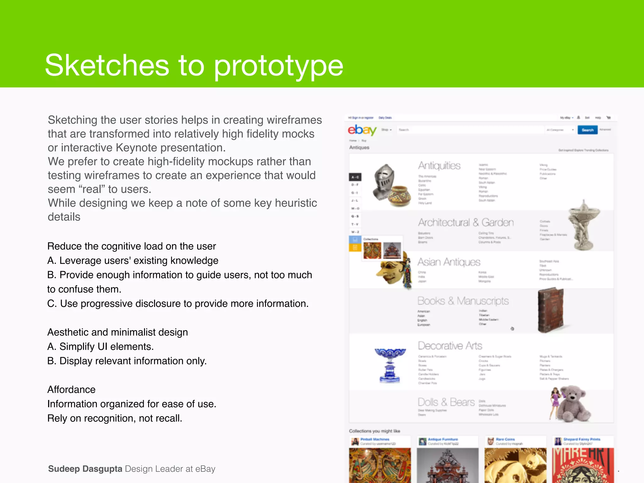 Sketching the user stories helps in creating wireframes
that are transformed into relatively high ﬁdelity mocks
or interactive Keynote presentation.!
We prefer to create high-ﬁdelity mockups rather than
testing wireframes to create an experience that would
seem “real” to users.!
While designing we keep a note of some key heuristic
details!
Conﬁdential and proprietary Information.Sudeep Dasgupta Design Leader at eBay
Reduce the cognitive load on the user!
A. Leverage users' existing knowledge!
B. Provide enough information to guide users, not too much
to confuse them.!
C. Use progressive disclosure to provide more information.!
!
Aesthetic and minimalist design!
A. Simplify UI elements.!
B. Display relevant information only.!
!
Affordance!
Information organized for ease of use.!
Rely on recognition, not recall.
Sketches to prototype
 