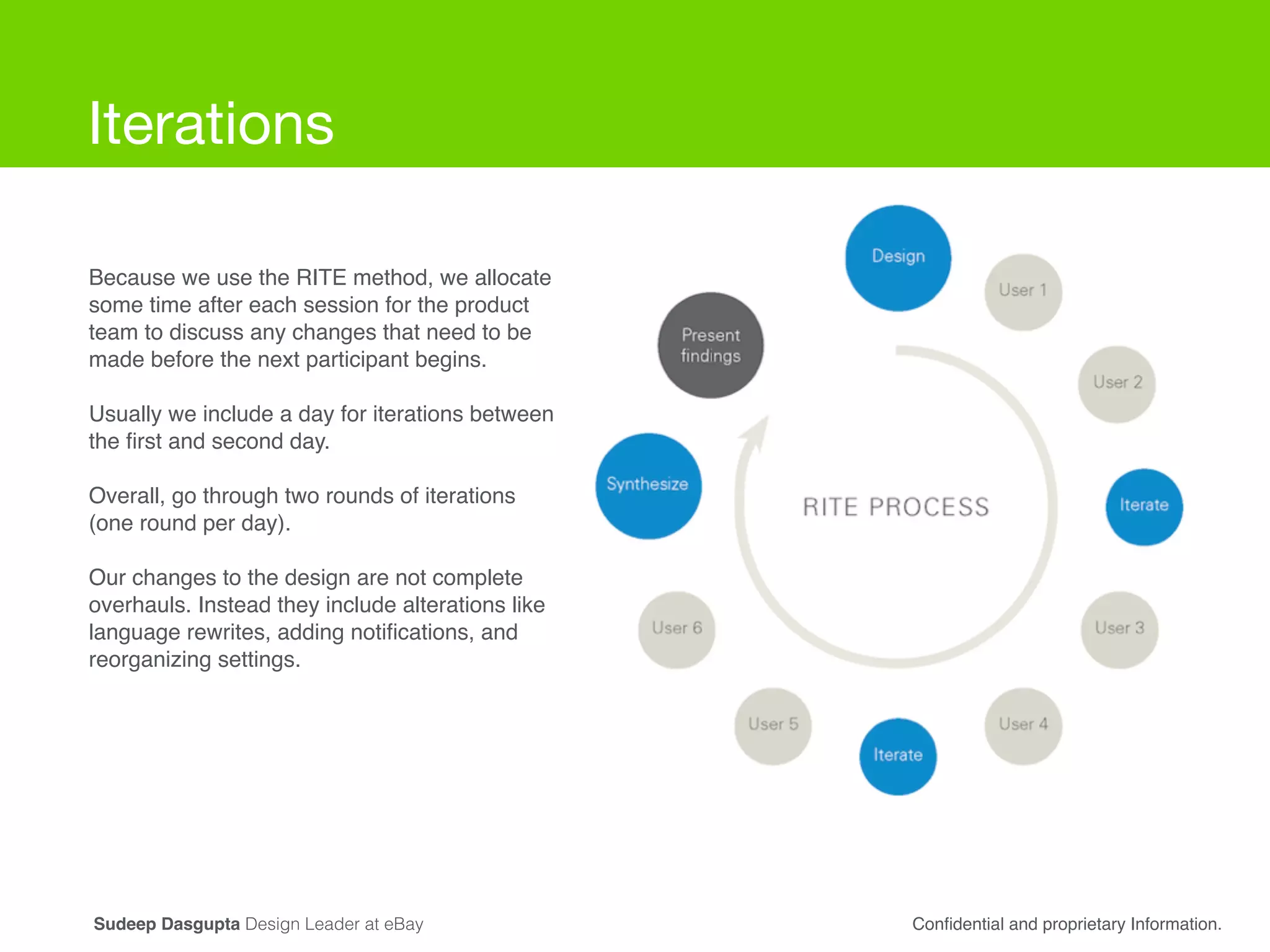 Iterations
Because we use the RITE method, we allocate
some time after each session for the product
team to discuss any changes that need to be
made before the next participant begins.!
!
Usually we include a day for iterations between
the ﬁrst and second day. !
!
Overall, go through two rounds of iterations
(one round per day). !
!
Our changes to the design are not complete
overhauls. Instead they include alterations like
language rewrites, adding notiﬁcations, and
reorganizing settings.
Conﬁdential and proprietary Information.Sudeep Dasgupta Design Leader at eBay
 
