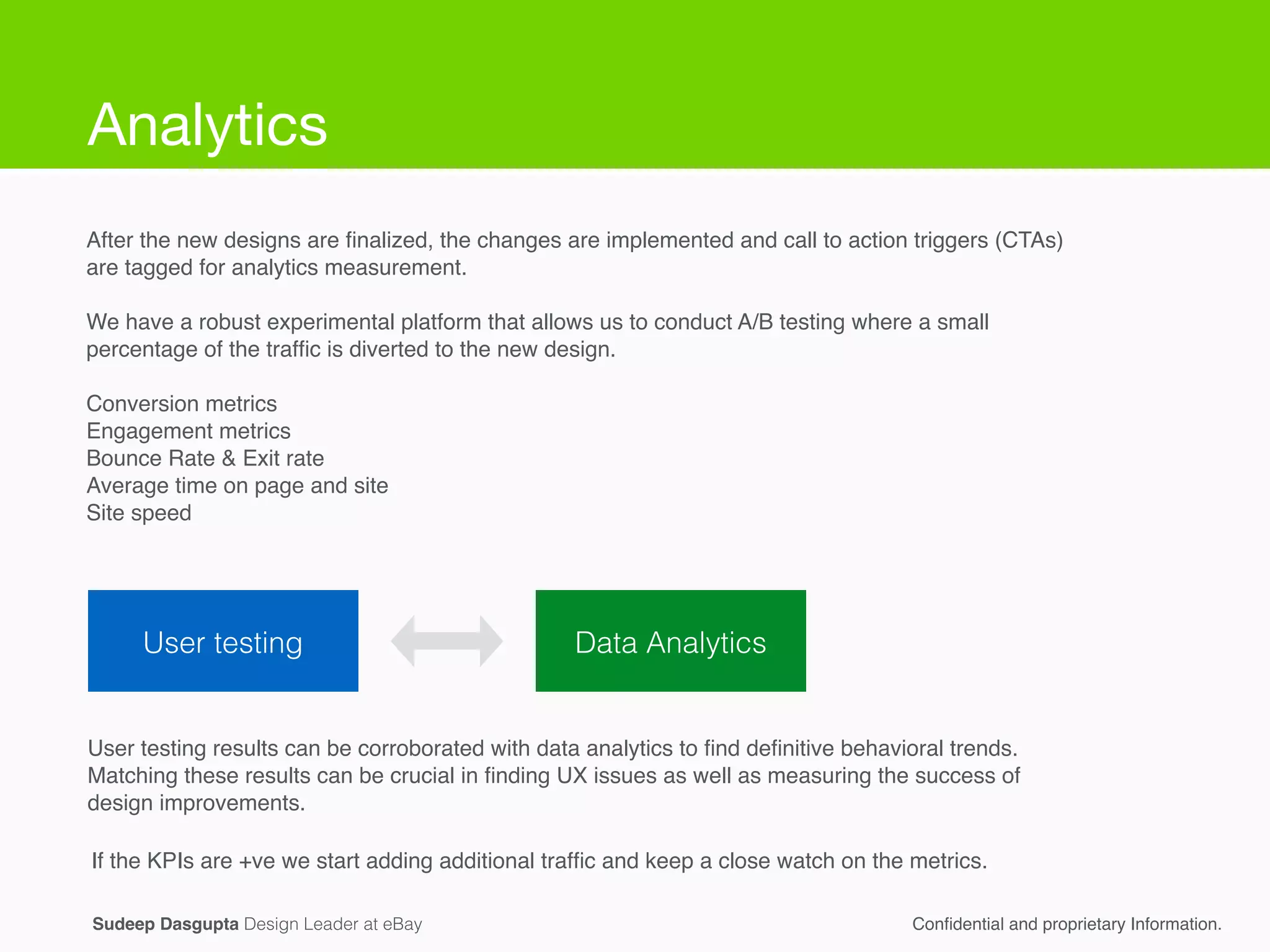Sudeep Dasgupta Design Leader at eBay Conﬁdential and proprietary Information.
User testing Data Analytics
User testing results can be corroborated with data analytics to ﬁnd deﬁnitive behavioral trends.
Matching these results can be crucial in ﬁnding UX issues as well as measuring the success of
design improvements.
After the new designs are ﬁnalized, the changes are implemented and call to action triggers (CTAs)
are tagged for analytics measurement.!
!
We have a robust experimental platform that allows us to conduct A/B testing where a small
percentage of the trafﬁc is diverted to the new design.!
!
Conversion metrics!
Engagement metrics!
Bounce Rate & Exit rate!
Average time on page and site!
Site speed!
If the KPIs are +ve we start adding additional trafﬁc and keep a close watch on the metrics.
Analytics
 