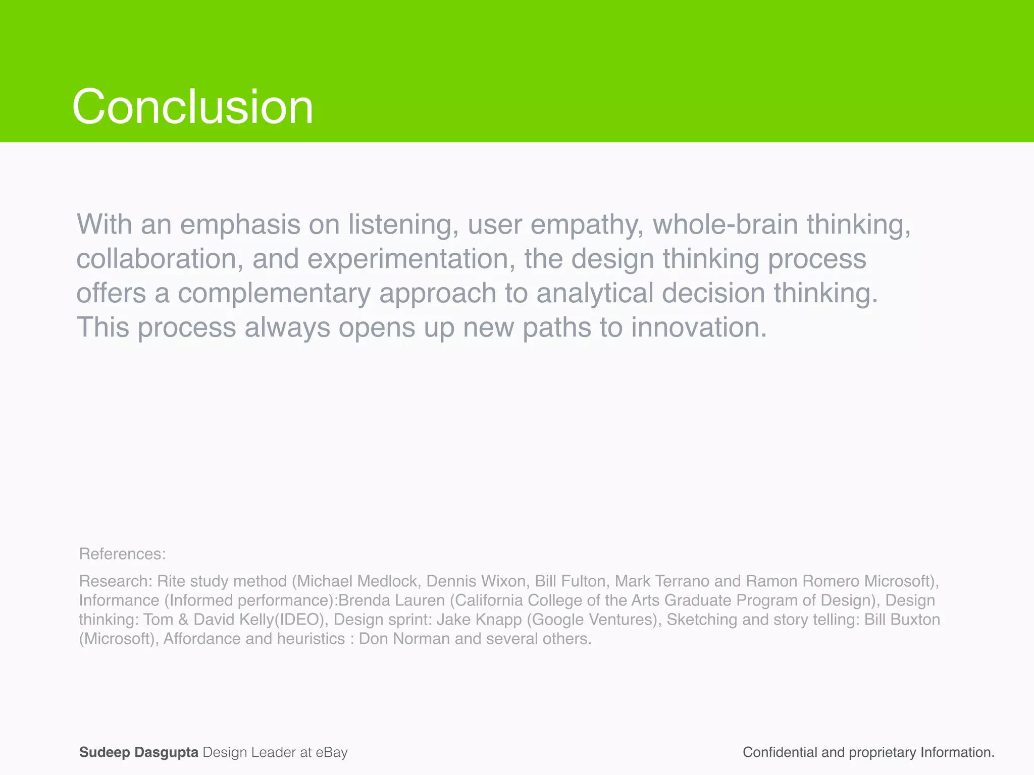 With an emphasis on listening, user empathy, whole-brain thinking,
collaboration, and experimentation, the design thinking process
offers a complementary approach to analytical decision thinking. !
This process always opens up new paths to innovation.
Research: Rite study method (Michael Medlock, Dennis Wixon, Bill Fulton, Mark Terrano and Ramon Romero Microsoft),
Informance (Informed performance):Brenda Lauren (California College of the Arts Graduate Program of Design), Design
thinking: Tom & David Kelly(IDEO), Design sprint: Jake Knapp (Google Ventures), Sketching and story telling: Bill Buxton
(Microsoft), Affordance and heuristics : Don Norman and several others.
References:
Conﬁdential and proprietary Information.Sudeep Dasgupta Design Leader at eBay
Conclusion
 
