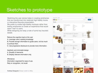 Sketching the user stories helps in creating wireframes
that are transformed into relatively high ﬁdelity mocks
or interactive Keynote presentation.!
We prefer to create high-ﬁdelity mockups rather than
testing wireframes to create an experience that would
seem “real” to users.!
While designing we keep a note of some key heuristic
details!
Conﬁdential and proprietary Information.Sudeep Dasgupta Design Leader at eBay
Reduce the cognitive load on the user!
A. Leverage users' existing knowledge!
B. Provide enough information to guide users, not too much
to confuse them.!
C. Use progressive disclosure to provide more information.!
!
Aesthetic and minimalist design!
A. Simplify UI elements.!
B. Display relevant information only.!
!
Affordance!
Information organized for ease of use.!
Rely on recognition, not recall.
Sketches to prototype
 