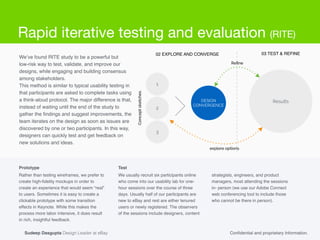 Rather than testing wireframes, we prefer to
create high-ﬁdelity mockups in order to
create an experience that would seem “real”
to users. Sometimes it is easy to create a
clickable prototype with some transition
effects in Keynote. While this makes the
process more labor intensive, it does result
in rich, insightful feedback.!
!
Conﬁdential and proprietary Information.
02 EXPLORE AND CONVERGE
2
1
3
DESIGN
CONVERGENCE
03 TEST & REFINE
Results
Conceptsketches
explore options
Reﬁne
We’ve found RITE study to be a powerful but !
low-risk way to test, validate, and improve our
designs, while engaging and building consensus
among stakeholders.!
This method is similar to typical usability testing in
that participants are asked to complete tasks using
a think-aloud protocol. The major difference is that,
instead of waiting until the end of the study to
gather the ﬁndings and suggest improvements, the
team iterates on the design as soon as issues are
discovered by one or two participants. In this way,
designers can quickly test and get feedback on
new solutions and ideas.
We usually recruit six participants online
who come into our usability lab for one-
hour sessions over the course of three
days. Usually half of our participants are
new to eBay and rest are either tenured
users or newly registered. The observers
of the sessions include designers, content
Prototype Test
strategists, engineers, and product
managers, most attending the sessions
in- person (we use our Adobe Connect
web conferencing tool to include those
who cannot be there in person).
Sudeep Dasgupta Design Leader at eBay
Rapid iterative testing and evaluation (RITE)
 