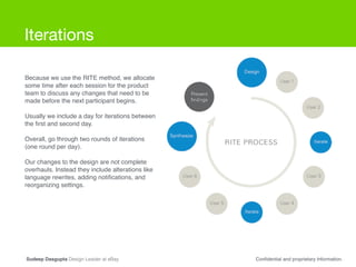 Iterations
Because we use the RITE method, we allocate
some time after each session for the product
team to discuss any changes that need to be
made before the next participant begins.!
!
Usually we include a day for iterations between
the ﬁrst and second day. !
!
Overall, go through two rounds of iterations
(one round per day). !
!
Our changes to the design are not complete
overhauls. Instead they include alterations like
language rewrites, adding notiﬁcations, and
reorganizing settings.
Conﬁdential and proprietary Information.Sudeep Dasgupta Design Leader at eBay
 