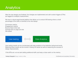 Sudeep Dasgupta Design Leader at eBay Conﬁdential and proprietary Information.
User testing Data Analytics
User testing results can be corroborated with data analytics to ﬁnd deﬁnitive behavioral trends.
Matching these results can be crucial in ﬁnding UX issues as well as measuring the success of
design improvements.
After the new designs are ﬁnalized, the changes are implemented and call to action triggers (CTAs)
are tagged for analytics measurement.!
!
We have a robust experimental platform that allows us to conduct A/B testing where a small
percentage of the trafﬁc is diverted to the new design.!
!
Conversion metrics!
Engagement metrics!
Bounce Rate & Exit rate!
Average time on page and site!
Site speed!
If the KPIs are +ve we start adding additional trafﬁc and keep a close watch on the metrics.
Analytics
 