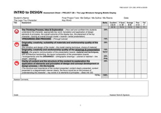 FNBE AUGUST 2014 | DMZ | INTRO to DESIGN
1
INTRO to DESIGN Assessment Sheet – PROJECT 2B – The Lego Miniature Hanging Mobile Display
Student’s Name: Final Project Tutor: Ms Delliya / Ms Sufina / Ms Reene Date:
The Lego Toy Character: Key Word:
TGC Assessment: Marks Excellent
A & A+
V Good
A- /B+
Average
B/ B-
Poor
C+-D
Fail
F
20-16 15-14 13-12 10-8 7>
The Thinking Process, Idea & Exploration – (How well and confident the students
understand the character, appropriate key word, translation and application of design
elements & principles, the overall outcome of the display box, the placement of the toy
character.–looking at overall through model + boards+ verbal presentation)
/20%
+PROGRESS AND PROCESS – (Through tutorial) /10%
Originality, creativity, suitability of materials and workmanship quality of the
model.
(the condition and design of the model – the model making technique, choice of material)
/20%
Originality, creativity and workmanship quality of the drawings & presentation
layout. (the graphic communication of the presentation boards, material and techniques,
with architecture handwriting, the layout composition of the presentation boards
(*arrangements) and the DRAWINGS – orthographic drawings – colored or hatched – line
weight - labelling)
/10%
layout
/20%
drwg
Clarity of content and the structure of the content to explanation the
application of elements and principles of design and concept development or
design process. – On the boards
(The structure and importance of the content presented, content clearly presented, content
presented in a diagrammatic manner clearly, the focus would be on the process of
understanding the character – key words in to elements & principles – ideas into 3D)
/20%
TOTAL: /100%
Assessor Comments;
Grade: Assessor Name & Signature:
 