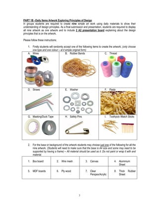 3
PART 1B –Daily Items Artwork Exploring Principles of Design
In groups students are required to create nine simple art work using daily materials to show their
understanding of design principles. As a final submission and presentation, students are required to display
all nine artwork as one artwork and to include 2 A2 presentation board explaining about the design
principles that is on the artwork.
Please follow these instructions;
1. Firstly students will randomly accept one of the following items to create the artwork; (only choose
one type and one colour – at it simple original form)
A. Wires B. Rubber Bands C. Thread
D. Straws E. Washer F. Pasta
G. Masking/Duck Tape H. Safety Pins I. Toothpick /Match Sticks
2. For the base or background of the artwork students may choose just one of the following for all the
nine artwork. (Students will need to make sure that the base is A4 size and some may need to be
supported by having a frame) – All material should be used as it. Do not paint or wrap it with and
material.
1. Box board 2. Wire mesh 3. Canvas 4. Aluminium
Sheet
5. MDF boards 6. Ply wood 7. Clear
Perspex/Acrylic
8. Thick Rubber
Sheet
 