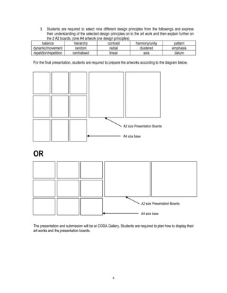 4
3. Students are required to select nine different design principles from the followings and express
their understanding of the selected design principles on to the art work and then explain further on
the 2 A2 boards; (one A4 artwork one design principles)
balance hierarchy contrast harmony/unity pattern
dynamic/movement random radial clustered emphasis
repetition/repetition centralised linear axis datum
For the final presentation, students are required to prepare the artworks according to the diagram below;
OR
The presentation and submission will be at CODA Gallery. Students are required to plan how to display their
art works and the presentation boards.
A4 size base
A2 size Presentation Boards
A4 size base
A2 size Presentation Boards
 