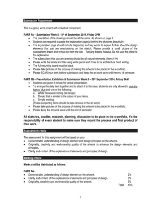 5
Submission Requirement
This is a group work project with individual component.
PART 1A – Submission Week 5 – 5th of September 2014, Friday 3PM
 The orientation of the drawings should be all the same. As shown on page 2.
 Students are required to paste the explanation page(s) behind the sketches beautifully.
 The explanation page should include diagram(s) and key words to explain further about the design
elements that you are emphasising on the sketch. Please provide a small picture of the
subject/item drawn and it must be from the site – Tanjung Bidara, Melaka. Do not use the photo to
for explanation.
 The subject/item that you are drawing should be all natural elements. (Item A- H)
 Please write the labels and title using white pencil and it has to be architecture hand writing.
 The A2 mounting board must be black.
 Please take pictures of the process of making this artwork to be placed in the e-portfolio.
 Please SCAN your work before submission and keep the art work save until the end of semester.
PART 1B – Presentation, Exhibition & Submission Week 8 – 26th September 2014, Friday 8AM
 Students are given 5 minute for verbal presentation.
 To arrange the daily item together and to attach it to the base, students are only allowed to use any
type of glue and one of the following;
a. White transparent string (tali tangsi)
b. Thread that is similar to the colour of your items.
c. Simple welding.
(These supporting items should be less obvious in the art work)
 Please take pictures of the process of making this artwork to be placed in the e-portfolio.
 Please keep the art work save until the end of semester.
All sketches, doodles, research, planning, discussion to be place in the e-portfolio. It’s the
responsibility of every student to make sure they record the process and final product of
their work.
Assessment criteria
The assessment for this assignment will be based on your
 Demonstrated understanding of design element and design principles on the artwork.
 Originality, creativity and workmanship quality of the artwork to enhance the design elements and
principles.
 Clarity and content of the explanations of elements and principles of design.
Marking criteria
Marks shall be distributed as follows:
PART 1A -
 Demonstrated understanding of design element on the artwork. 2%
 Clarity and content of the explanations of elements and principles of design. 3%
 Originality, creativity and workmanship quality of the artwork. 5%
Total 10%
 