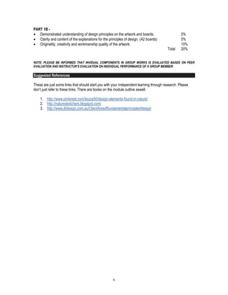 6
PART 1B -
 Demonstrated understanding of design principles on the artwork and boards. 5%
 Clarity and content of the explanations for the principles of design. (A2 boards) 5%
 Originality, creativity and workmanship quality of the artwork. 10%
Total 20%
NOTE: PLEASE BE INFORMED THAT INVIDUAL COMPONENTS IN GROUP WORKS IS EVALUATED BASED ON PEER
EVALUATION AND INSTRUCTUR’S EVALUATION ON INDIVIDUAL PERFORMANCE OF A GROUP MEMBER.
Suggested References
These are just some links that should start you with your independent learning through research. Please
don’t just refer to these links. There are books on the module outline aswell.
1. http://www.pinterest.com/kezza50/design-elements-found-in-nature/
2. http://naturesketchers.blogspot.com/
3. http://www.j6design.com.au/ClientArea/6fundamentalprincipleofdesign
 