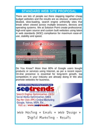 STANDARD WEB SITE PROPOSAL
There are lots of people out there slapping together cheap
budget websites and the results are as obvious: amateurish,
bloated, slow-loading, search engine unfriendly sites that
break when viewed across multiple browsers, devices and
operating systems. We at Solution Point create professional,
high-end open source and custom built websites using latest
in web standards (W3C) compliance for maximum ease-of-
use, stability and speed.




Do You Know? More than 80% of Google users bought
products or services using Internet, as per a recent report.
On-line presence is essential for long-term growth, top
competitors in your Industry are already doing it! We also
promote websites for business.




 Web Hosting + Emails + Web Design +
          Digital Marketing = Results
 