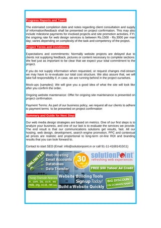 Progress Reports and Team:

The estimated completion date and notes regarding client consultation and supply
of information/feedback shall be presented on project confirmation. This may also
include milestone payments for involved projects and site promotion activities. FYI,
the ongoing rate for web design services is between Rs.1500 - Rs.3000 per man
day; varies depending on complexity of the task and competency of the project.

Project Terms and Conditions:

Expectations and commitments: Normally website projects are delayed due to
clients not supplying feedback, pictures or content necessary to complete sections.
We feel just as important to be clear that we expect your total commitment to the
project.

If you do not supply information when requested, or request changes mid-stream
we may have to re-evaluate our total cost structure. We also assure that, we will
take full responsibility if, in case, we are running behind in the project ourselves.

Mock-ups (samples): We will give you a good idea of what the site will look like
after you confirm the order.

Ongoing website maintenance: Offer for ongoing site maintenance is presented on
project confirmation.

Payment Terms: As part of our business policy, we request all our clients to adhere
to payment terms to be presented on project confirmation

Summary and Guide for Next Step:

Our web media design strategies are based on metrics. One of our first steps is to
analyze your business, and one of our last is to evaluate the services we provide.
The end result is that our communications solutions get results, fast. All our
hosting, web design, development, search engine promotion, PPC and contextual
ad prices are realistic and proportional to long-term on-line ROI and branding
results that you can look forward to.

Contact to start SEO (Email: info@solutionpoint.in or call 91-11-41681410/11)
 