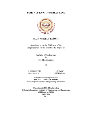 
 
DESIGN OF R.C.C. OVER HEAD TANK
MAIN PROJECT REPORT
Submitted in partial fulfilment of the
Requirements for the award of the degree of
Bachelor of Technology
In
Civil Engineering
By
G.HEMALATHA J.TEJASWI
(09245A0105) (09245A0106)
Under the esteemed guidance of
MR.MALLIKARJUN REDDY
Assistant professor of Civil Engineering Department
Department of Civil Engineering
Gokaraju Rangaraju Institute of Engineering and Technology
(Affiliated to JNTU)
Hyderabad
2012
 