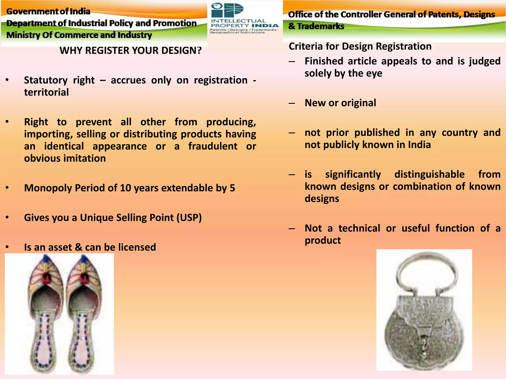 WHY REGISTER YOUR DESIGN?
• Statutory right – accrues only on registration -
territorial
• Right to prevent all other from producing,
importing, selling or distributing products having
an identical appearance or a fraudulent or
obvious imitation
• Monopoly Period of 10 years extendable by 5
• Gives you a Unique Selling Point (USP)
• Is an asset & can be licensed
Criteria for Design Registration
– Finished article appeals to and is judged
solely by the eye
– New or original
– not prior published in any country and
not publicly known in India
– is significantly distinguishable from
known designs or combination of known
designs
– Not a technical or useful function of a
product
 