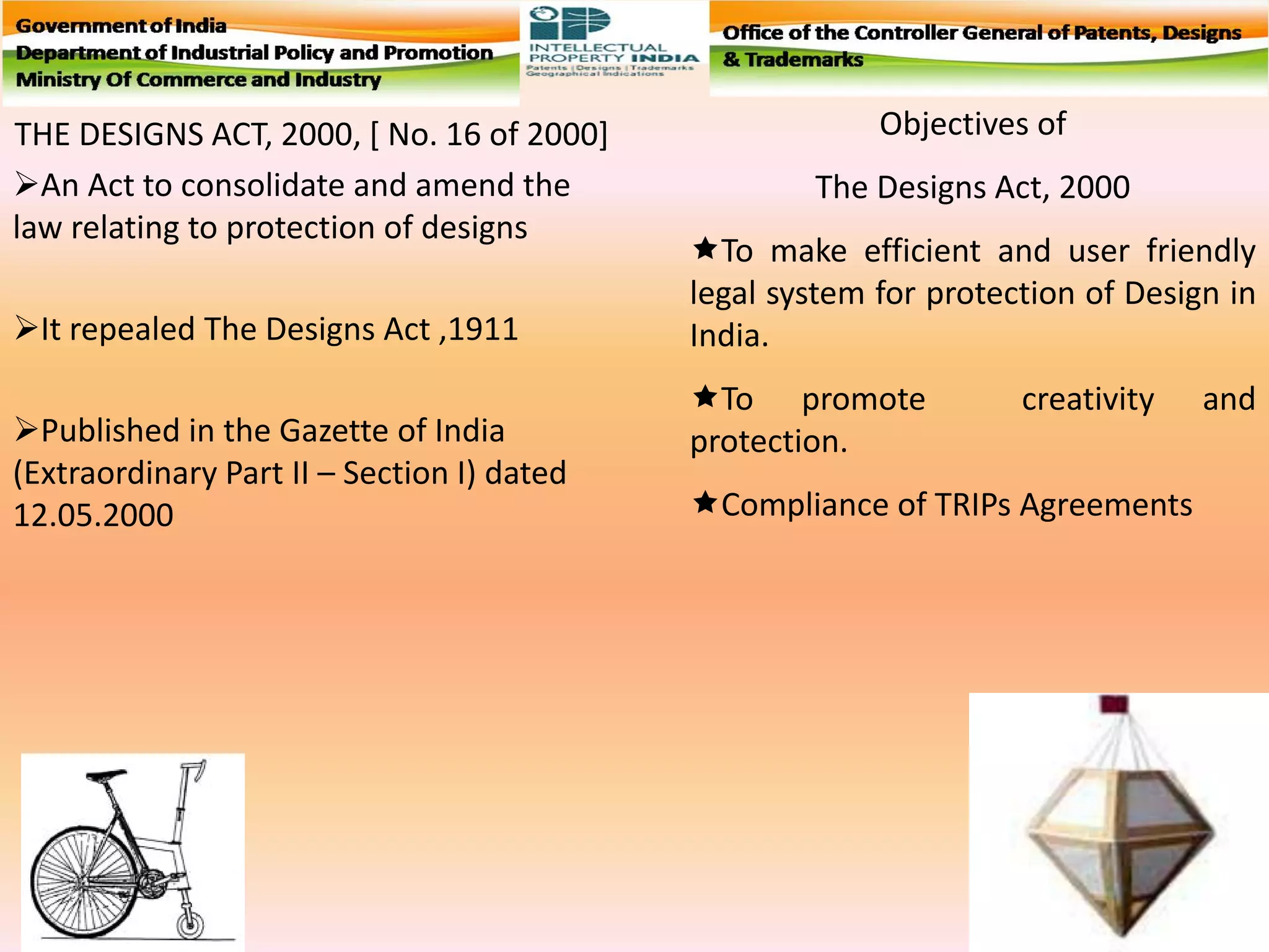 THE DESIGNS ACT, 2000, [ No. 16 of 2000]
An Act to consolidate and amend the
law relating to protection of designs
It repealed The Designs Act ,1911
Published in the Gazette of India
(Extraordinary Part II – Section I) dated
12.05.2000
Objectives of
The Designs Act, 2000
To make efficient and user friendly
legal system for protection of Design in
India.
To promote creativity and
protection.
Compliance of TRIPs Agreements
 
