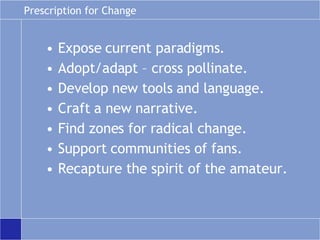 Prescription for Change Expose current paradigms. Adopt/adapt – cross pollinate. Develop new tools and language. Craft a new narrative. Find zones for radical change. Support communities of fans. Recapture the spirit of the amateur. 
