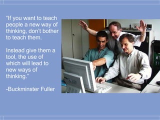 “ If you want to teach people a new way of thinking, don’t bother to teach them.  Instead give them a tool, the use of which will lead to new ways of thinking.” -Buckminster Fuller 