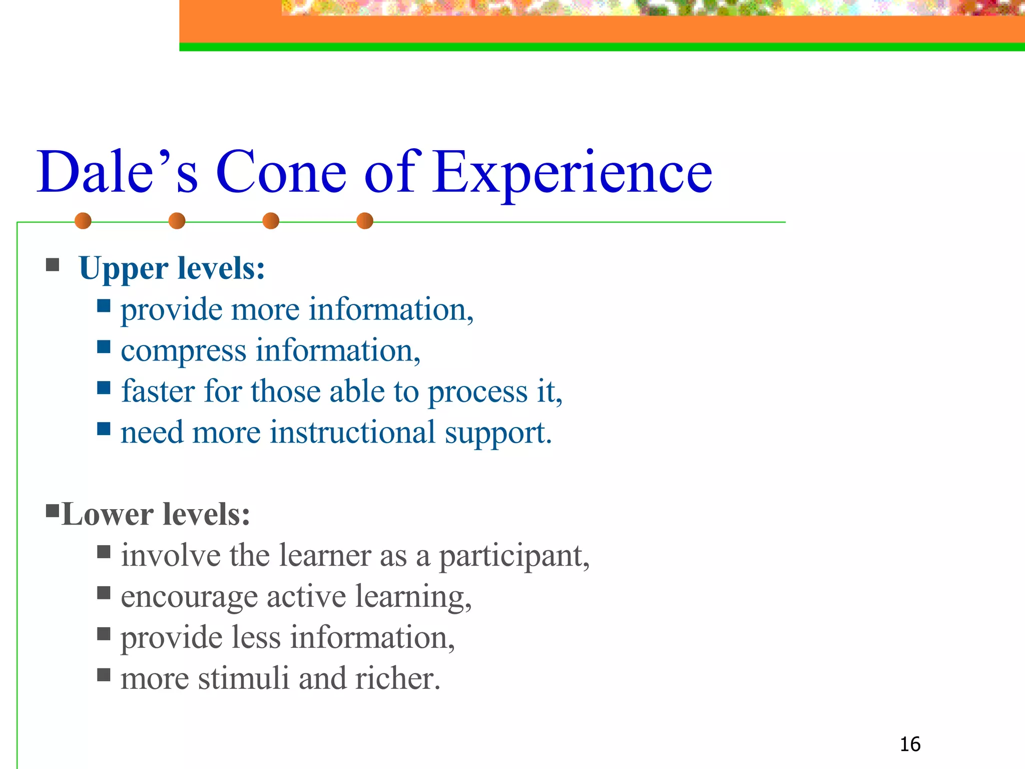 Dale’s Cone of Experience Upper levels:   provide more information,  compress information, faster for those able to process it,  need more instructional support. Lower levels: involve the learner as a participant, encourage active learning,  provide less information,  more stimuli and richer. 