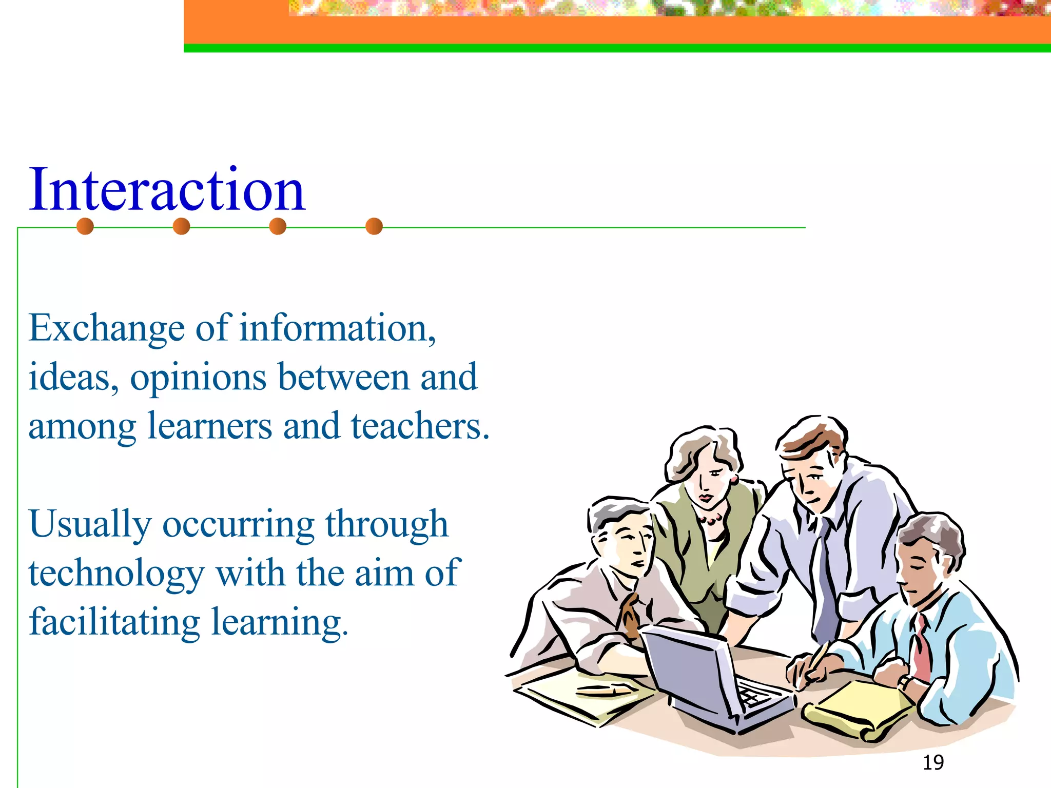 Interaction Exchange of information,  ideas, opinions between and among learners and teachers. Usually occurring through technology with the aim of facilitating learning . 