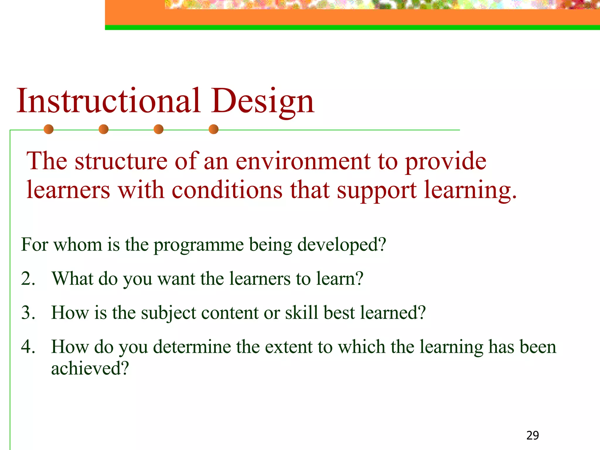 Instructional Design For whom is the programme being developed? What do you want the learners to learn? How is the subject content or skill best learned? How do you determine the extent to which the learning has been achieved?  The structure  of  an environment to provide learners with conditions that support learning. 