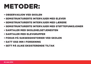 25. mars 2014
METODER:
• OBSERVASJON VED SKOLEN
• SEMISTRUKTURERTE INTERVJUER MED ELEVER
• SEMISTRUKTURERTE INTERVJUER MED LÆRERE
• SEMISTRUKTURERTE INTERVJUER MED STØTTEFUNKSJONER
• SAMTALER MED SKOLEHELSETJENESTEN
• SAMTALER MED ELEVGRUPPER
• FOKUS PÅ SUKSESSHISTORIER VED SKOLEN
• SATT OSS INN I FORSKNING
• SETT PÅ ULIKE EKSISTERENDE TILTAK
 