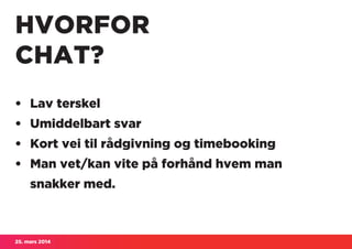 25. mars 2014
HVORFOR
CHAT?
• 	Lav terskel
• 	Umiddelbart svar
• 	Kort vei til rådgivning og timebooking
• 	Man vet/kan vite på forhånd hvem man
	 snakker med.
 