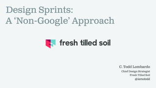 C. Todd Lombardo
Chief Design Strategist
Fresh Tilled Soil
@iamctodd
Design Sprints:
A ‘Non-Google’ Approach
 