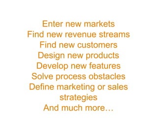 Enter new markets
Find new revenue streams
Find new customers
Design new products
Develop new features
Solve process obstacles
Define marketing or sales
strategies
And much more…
 