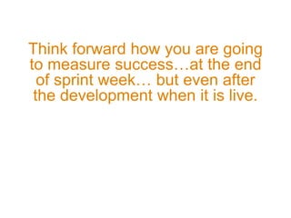 Think forward how you are going
to measure success…at the end
of sprint week… but even after
the development when it is live.
 