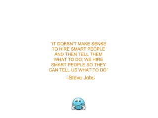 –Steve Jobs
“IT DOESN’T MAKE SENSE
TO HIRE SMART PEOPLE
AND THEN TELL THEM
WHAT TO DO; WE HIRE
SMART PEOPLE SO THEY
CAN TELL US WHAT TO DO”
 