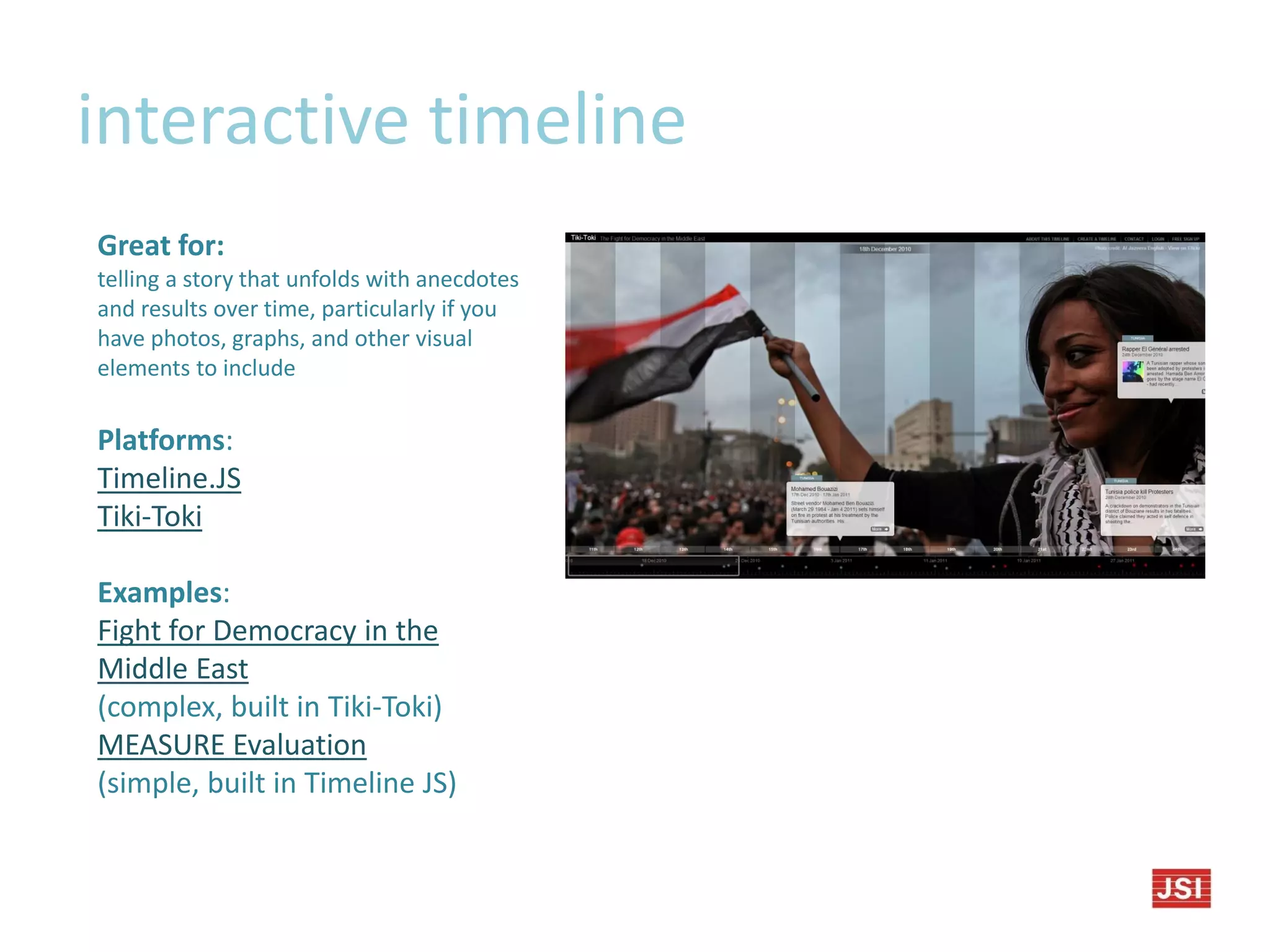interactive timeline
Great for:
telling a story that unfolds with anecdotes
and results over time, particularly if you
have photos, graphs, and other visual
elements to include
Platforms:
Timeline.JS
Tiki-Toki
Examples:
Fight for Democracy in the
Middle East
(complex, built in Tiki-Toki)
MEASURE Evaluation
(simple, built in Timeline JS)
 