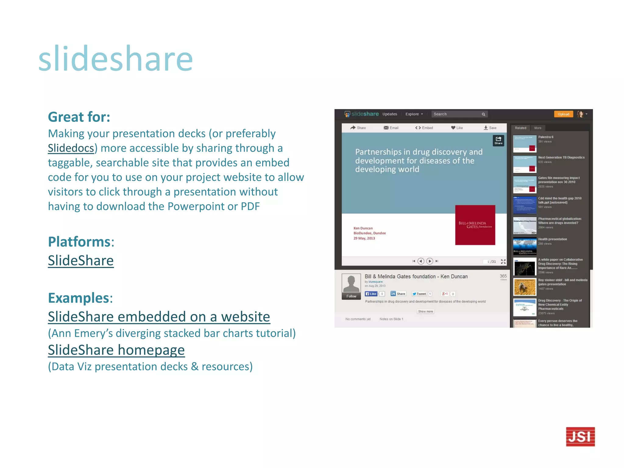 slideshare
Great for:
Making your presentation decks (or preferably
Slidedocs) more accessible by sharing through a
taggable, searchable site that provides an embed
code for you to use on your project website to allow
visitors to click through a presentation without
having to download the Powerpoint or PDF
Platforms:
SlideShare
Examples:
SlideShare embedded on a website
(Ann Emery’s diverging stacked bar charts tutorial)
SlideShare homepage
(Data Viz presentation decks & resources)
 