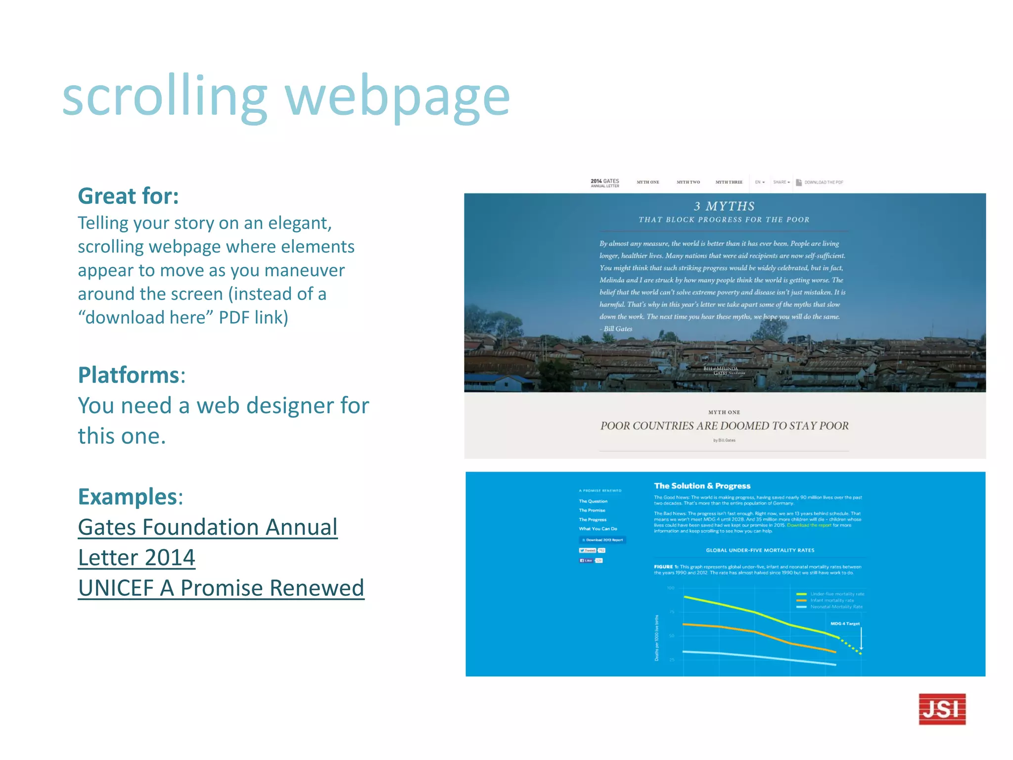 scrolling webpage
Great for:
Telling your story on an elegant,
scrolling webpage where elements
appear to move as you maneuver
around the screen (instead of a
“download here” PDF link)
Platforms:
You need a web designer for
this one.
Examples:
Gates Foundation Annual
Letter 2014
UNICEF A Promise Renewed
 