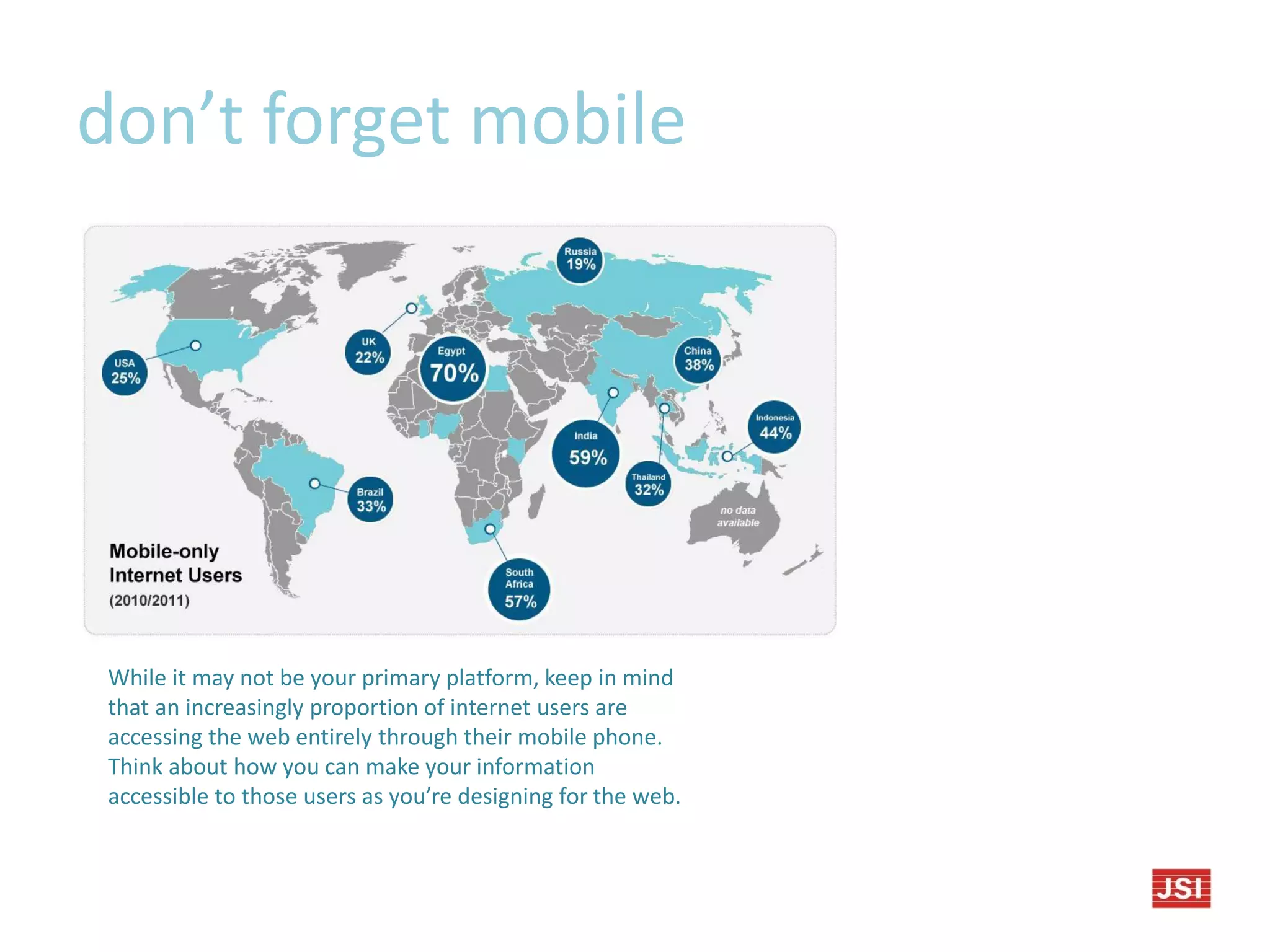 don’t forget mobile
While it may not be your primary platform, keep in mind
that an increasingly proportion of internet users are
accessing the web entirely through their mobile phone.
Think about how you can make your information
accessible to those users as you’re designing for the web.
 